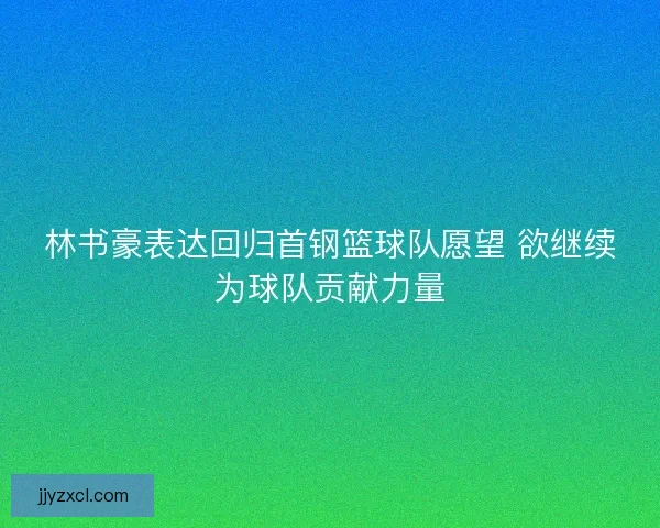 林书豪表达回归首钢篮球队愿望 欲继续为球队贡献力量