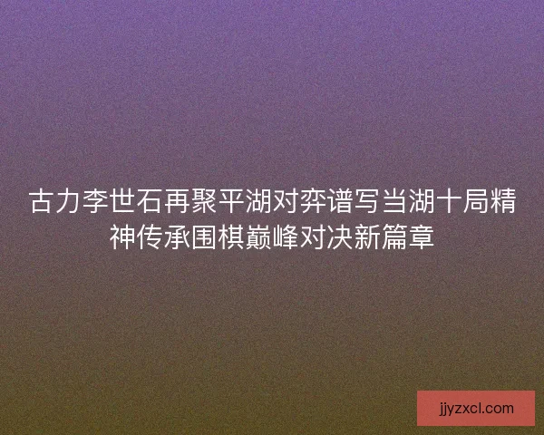古力李世石再聚平湖对弈谱写当湖十局精神传承围棋巅峰对决新篇章