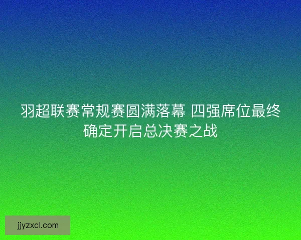羽超联赛常规赛圆满落幕 四强席位最终确定开启总决赛之战