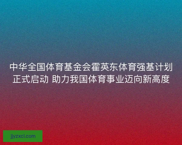 中华全国体育基金会霍英东体育强基计划正式启动 助力我国体育事业迈向新高度